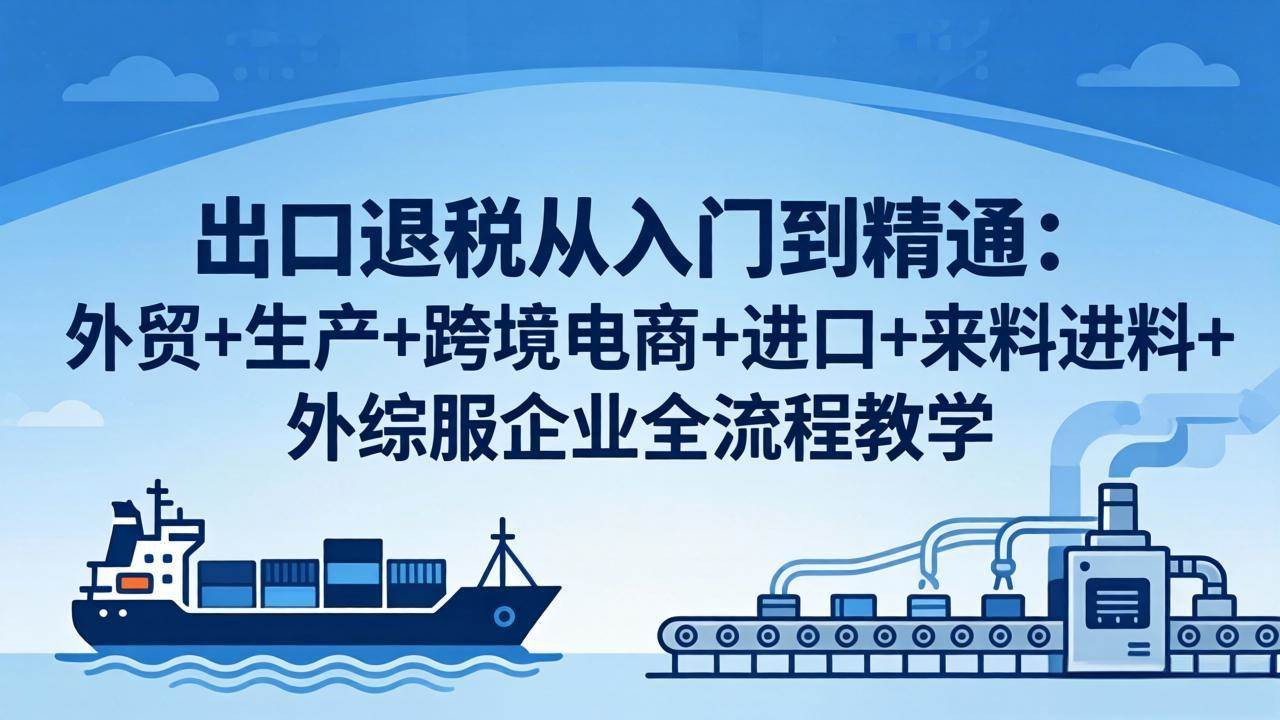 （18065期）出口退税从入门到精通：外贸+生产+跨境电商+进口+来料进料+外综服企业全流程教学